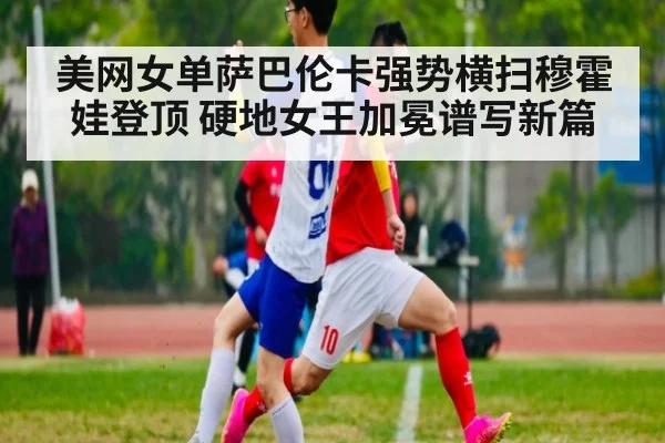 美网女单萨巴伦卡强势横扫穆霍娃登顶 硬地女王加冕谱写新篇