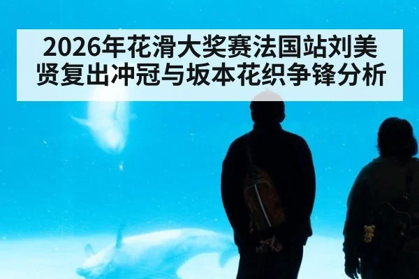 2026年花滑大奖赛法国站刘美贤复出冲冠与坂本花织争锋分析
